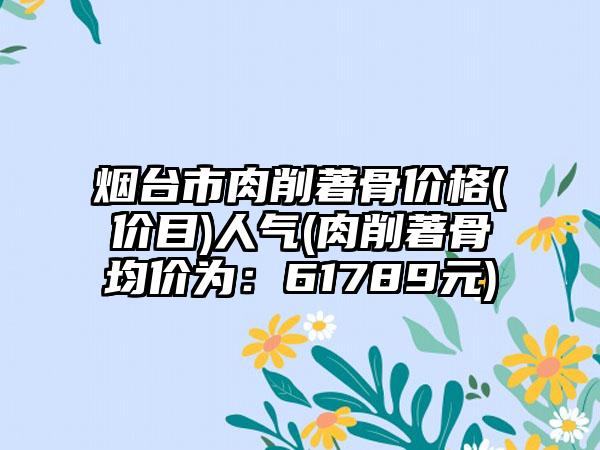 烟台市肉削著骨价格(价目)人气(肉削著骨均价为：61789元)