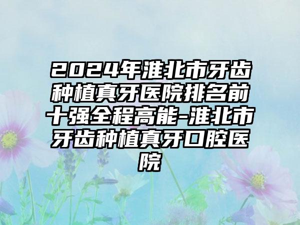 2024年淮北市牙齿种植真牙医院排名前十强全程高能-淮北市牙齿种植真牙口腔医院