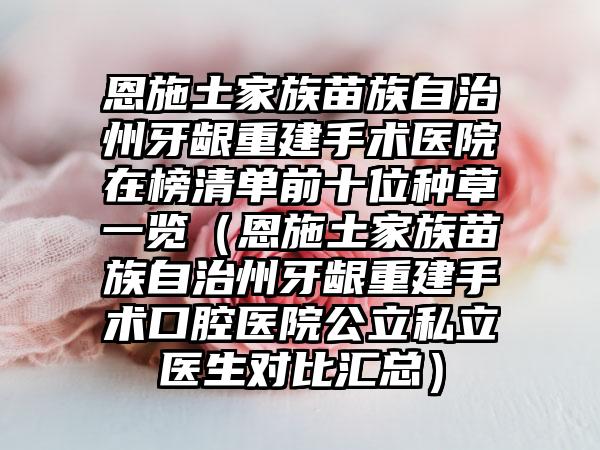 恩施土家族苗族自治州牙龈重建手术医院在榜清单前十位种草一览（恩施土家族苗族自治州牙龈重建手术口腔医院公立私立医生对比汇总）