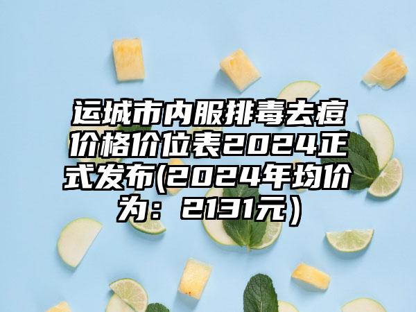 运城市内服排毒去痘价格价位表2024正式发布(2024年均价为：2131元）