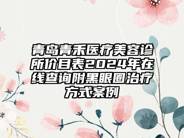 青岛青禾医疗美容诊所价目表2024年在线查询附黑眼圈治疗方式案例