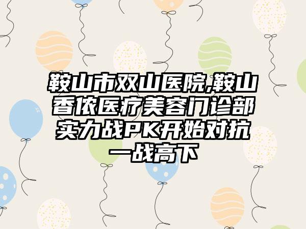 鞍山市双山医院,鞍山香侬医疗美容门诊部实力战PK开始对抗一战高下