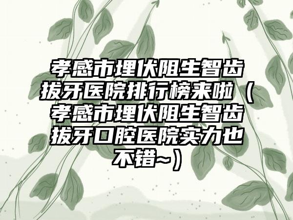 孝感市埋伏阻生智齿拔牙医院排行榜来啦（孝感市埋伏阻生智齿拔牙口腔医院实力也不错~）