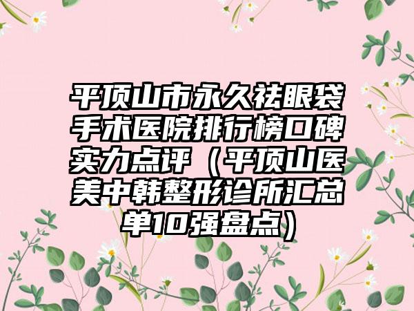 平顶山市永久祛眼袋手术医院排行榜口碑实力点评（平顶山医美中韩整形诊所汇总单10强盘点）