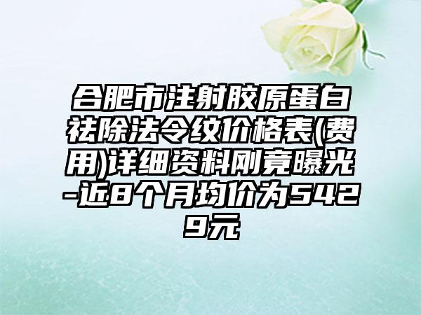 合肥市注射胶原蛋白祛除法令纹价格表(费用)详细资料刚竟曝光-近8个月均价为5429元