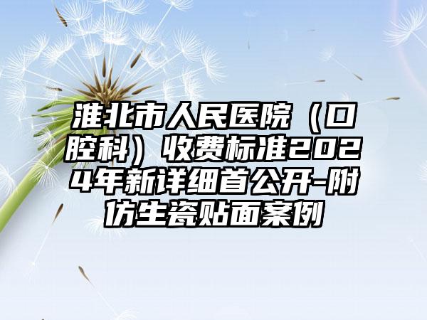 淮北市人民医院（口腔科）收费标准2024年新详细首公开-附仿生瓷贴面案例