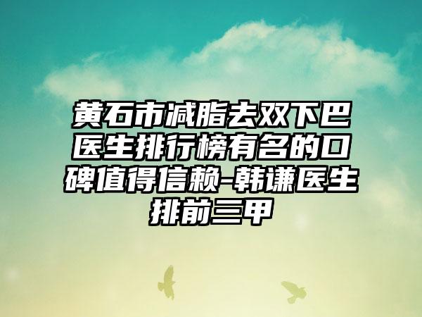 黄石市减脂去双下巴医生排行榜有名的口碑值得信赖-韩谦医生排前三甲