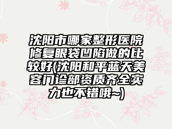 沈阳市哪家整形医院修复眼袋凹陷做的比较好(沈阳和平蓝天美容门诊部资质齐全实力也不错哦~)