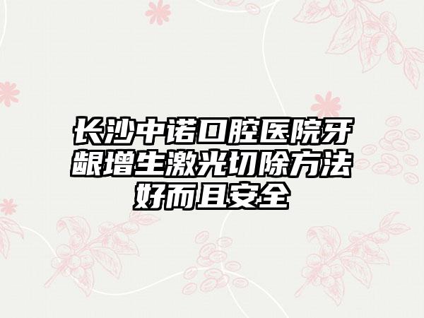 长沙中诺口腔医院牙龈增生激光切除方法好而且安全