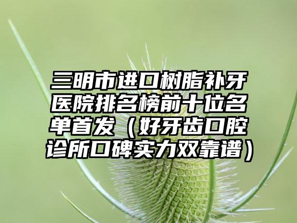 三明市进口树脂补牙医院排名榜前十位名单首发（好牙齿口腔诊所口碑实力双靠谱）