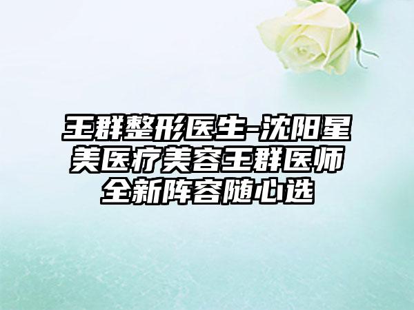 王群整形医生-沈阳星美医疗美容王群医师全新阵容随心选