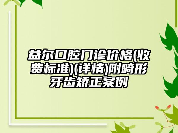 益尔口腔门诊价格(收费标准)(详情)附畸形牙齿矫正案例