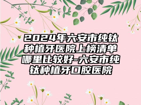 2024年六安市纯钛种植牙医院上榜清单哪里比较好-六安市纯钛种植牙口腔医院