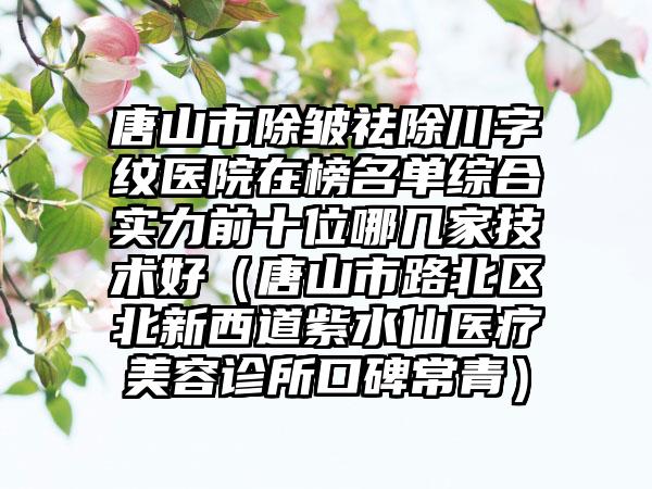 唐山市除皱祛除川字纹医院在榜名单综合实力前十位哪几家技术好（唐山市路北区北新西道紫水仙医疗美容诊所口碑常青）