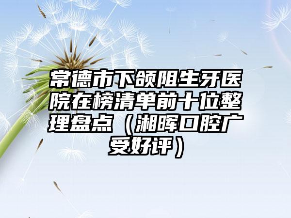 常德市下颌阻生牙医院在榜清单前十位整理盘点（湘晖口腔广受好评）