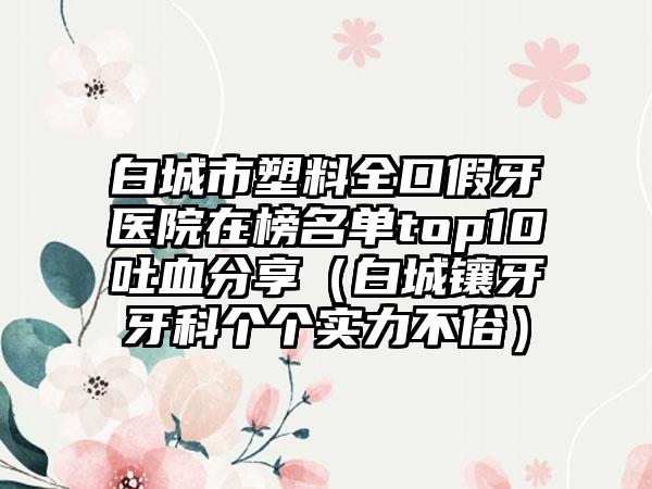 白城市塑料全口假牙医院在榜名单top10吐血分享（白城镶牙牙科个个实力不俗）