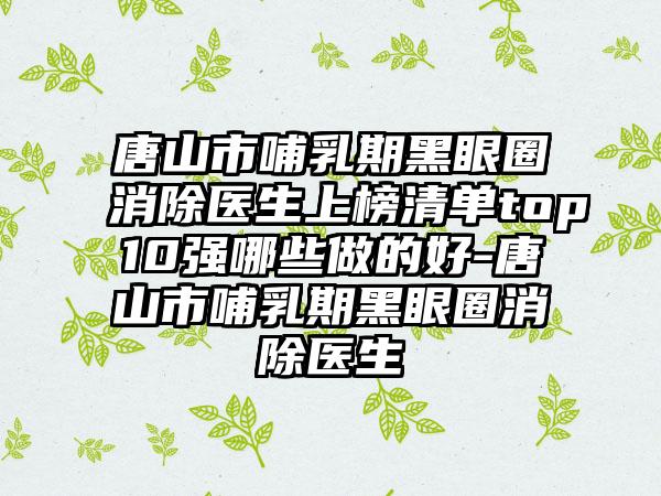 唐山市哺乳期黑眼圈消除医生上榜清单top10强哪些做的好-唐山市哺乳期黑眼圈消除医生