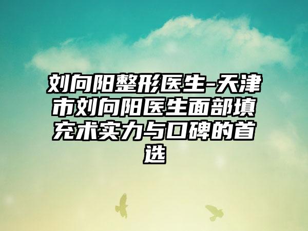 刘向阳整形医生-天津市刘向阳医生面部填充术实力与口碑的首选