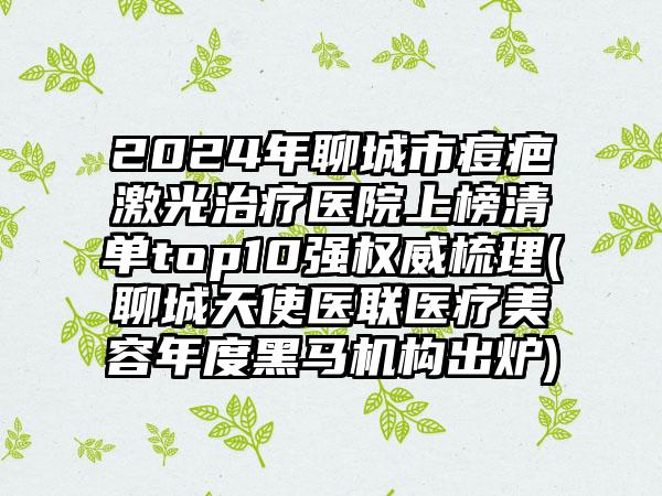 2024年聊城市痘疤激光治疗医院上榜清单top10强权威梳理(聊城天使医联医疗美容年度黑马机构出炉)