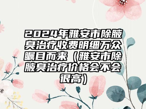 2024年雅安市除腋臭治疗收费明细万众瞩目而来（雅安市除腋臭治疗价格会不会很高）