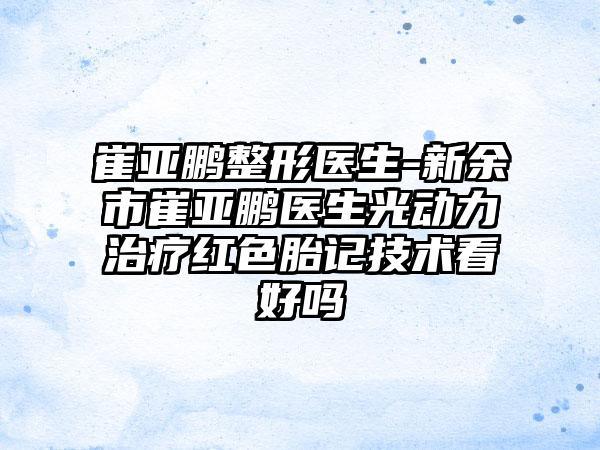 崔亚鹏整形医生-新余市崔亚鹏医生光动力治疗红色胎记技术看好吗