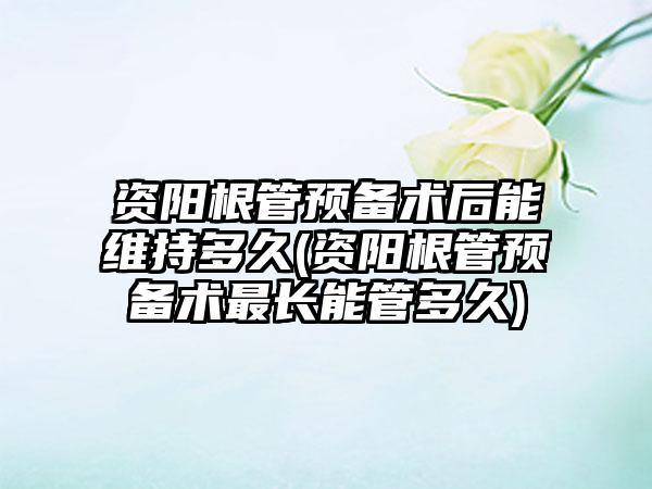 资阳根管预备术后能维持多久(资阳根管预备术最长能管多久)