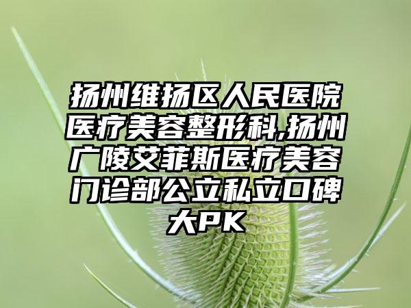 扬州维扬区人民医院医疗美容整形科,扬州广陵艾菲斯医疗美容门诊部公立私立口碑大PK