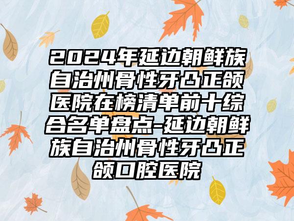 2024年延边朝鲜族自治州骨性牙凸正颌医院在榜清单前十综合名单盘点-延边朝鲜族自治州骨性牙凸正颌口腔医院