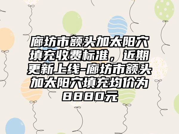 廊坊市额头加太阳穴填充收费标准，近期更新上线-廊坊市额头加太阳穴填充均价为8880元