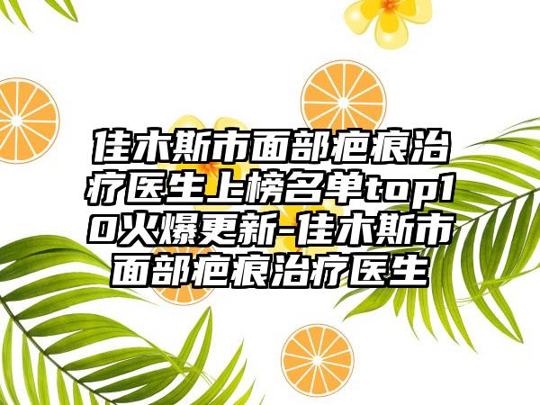 佳木斯市面部疤痕治疗医生上榜名单top10火爆更新-佳木斯市面部疤痕治疗医生