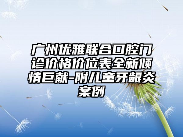 广州优雅联合口腔门诊价格价位表全新倾情巨献-附儿童牙龈炎案例