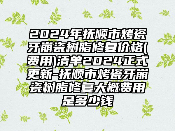 2024年抚顺市烤瓷牙崩瓷树脂修复价格(费用)清单2024正式更新-抚顺市烤瓷牙崩瓷树脂修复大概费用是多少钱