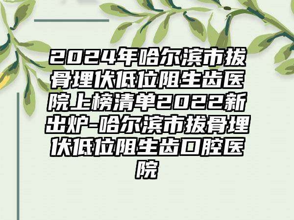 2024年哈尔滨市拔骨埋伏低位阻生齿医院上榜清单2022新出炉-哈尔滨市拔骨埋伏低位阻生齿口腔医院