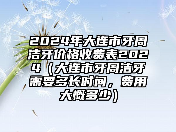 2024年大连市牙周洁牙价格收费表2024（大连市牙周洁牙需要多长时间，费用大概多少）