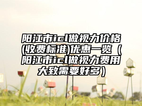 阳江市icl做视力价格(收费标准)优惠一览（阳江市icl做视力费用大致需要好多）