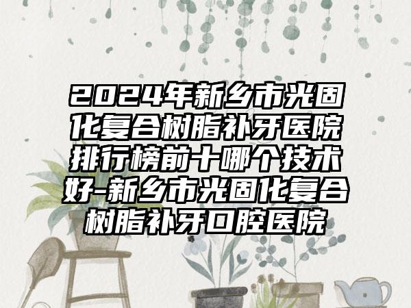 2024年新乡市光固化复合树脂补牙医院排行榜前十哪个技术好-新乡市光固化复合树脂补牙口腔医院