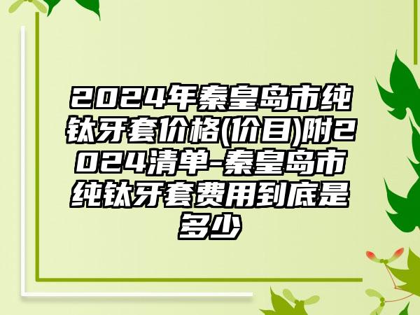 2024年秦皇岛市纯钛牙套价格(价目)附2024清单-秦皇岛市纯钛牙套费用到底是多少