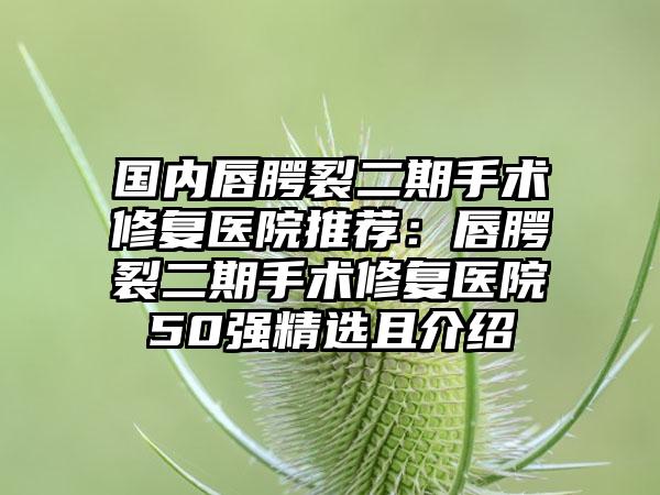 国内唇腭裂二期手术修复医院推荐：唇腭裂二期手术修复医院50强精选且介绍