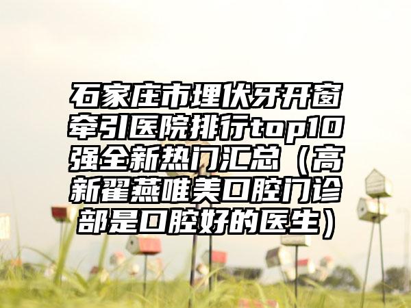 石家庄市埋伏牙开窗牵引医院排行top10强全新热门汇总（高新翟燕唯美口腔门诊部是口腔好的医生）