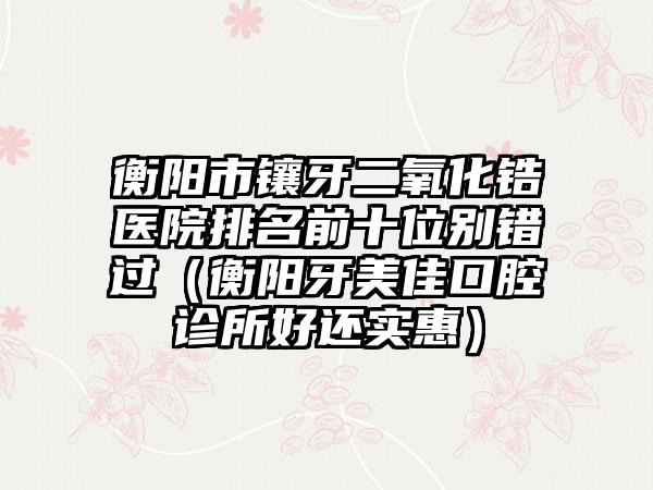 衡阳市镶牙二氧化锆医院排名前十位别错过（衡阳牙美佳口腔诊所好还实惠）