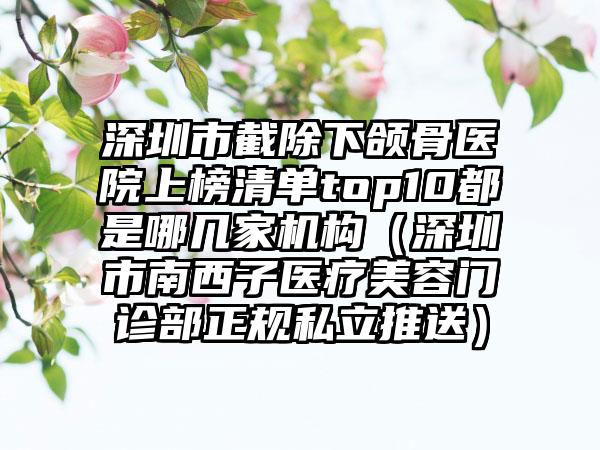 深圳市截除下颌骨医院上榜清单top10都是哪几家机构（深圳市南西子医疗美容门诊部正规私立推送）