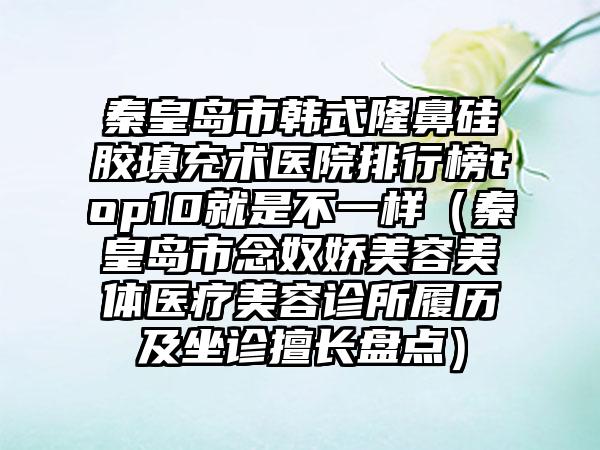 秦皇岛市韩式隆鼻硅胶填充术医院排行榜top10就是不一样（秦皇岛市念奴娇美容美体医疗美容诊所履历及坐诊擅长盘点）