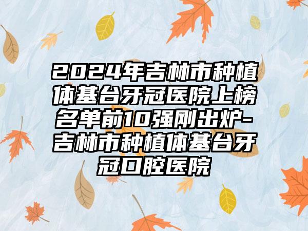 2024年吉林市种植体基台牙冠医院上榜名单前10强刚出炉-吉林市种植体基台牙冠口腔医院