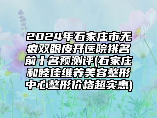 2024年石家庄市无痕双眼皮开医院排名前十名预测评(石家庄和睦佳维养美容整形中心整形价格超实惠)