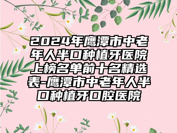 2024年鹰潭市中老年人半口种植牙医院上榜名单前十名精选表-鹰潭市中老年人半口种植牙口腔医院