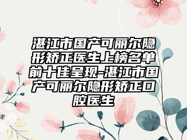 湛江市国产可丽尔隐形矫正医生上榜名单前十佳呈现-湛江市国产可丽尔隐形矫正口腔医生