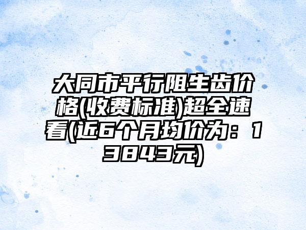 大同市平行阻生齿价格(收费标准)超全速看(近6个月均价为：13843元)