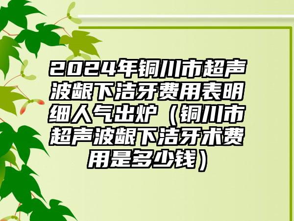 2024年铜川市超声波龈下洁牙费用表明细人气出炉（铜川市超声波龈下洁牙术费用是多少钱）