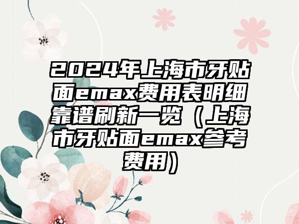 2024年上海市牙贴面emax费用表明细靠谱刷新一览（上海市牙贴面emax参考费用）