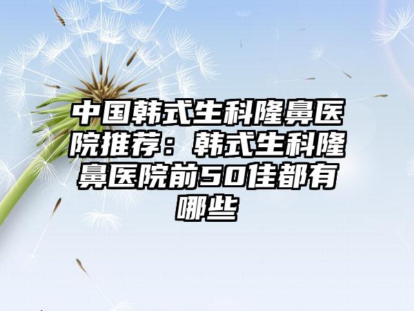 中国韩式生科隆鼻医院推荐：韩式生科隆鼻医院前50佳都有哪些